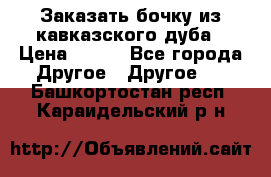 Заказать бочку из кавказского дуба › Цена ­ 100 - Все города Другое » Другое   . Башкортостан респ.,Караидельский р-н